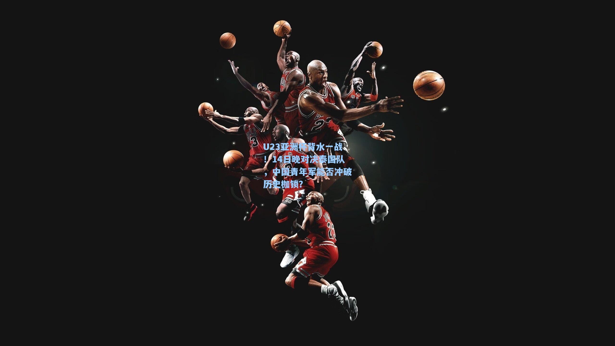U23亚洲杯背水一战！14日晚对决泰国队，中国青年军能否冲破历史枷锁？